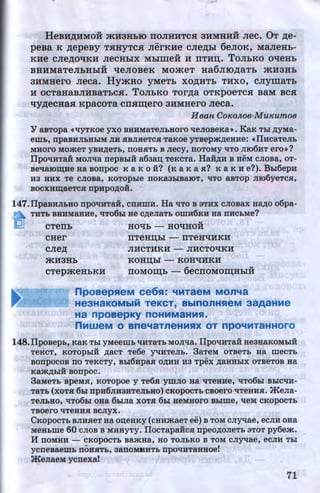 HeBH,li;HMOH mH3HLIO noJIHHTCH aHMHHH Jiec. OT p;e-
peBa K p;epeBy THHYTC.H JierKHe CJie,z:J;hl 6eJIOK, MaJieHb-
KHe cJiep;oqKH JieCHhiX Mhlmeii H nTHn;. ToJILKO oqeHL
BHHMaTeJibHbiH qeJIOBeK MOmeT Ha6JIIO,z:J;aTb mH3Hb
3HMHero JieCa. HymHO yMeTb XO,li;HTb THXO, CJiymaTh
H OCTaHaBJIHBaThC.H. TOJihKO TOr,z:J;a OTKpOeTCH BaM BCH
qyp;ecHaa: KpacoTa cna:m;ero 3HMHero Jieca.
H ean CoKoJwe-MuKumoe
¥ aBTopa «'IYTKOe yxo BHHMaTeJibHOro 'leJioBeKa•. KaK Tbl ~yMa­
emL, npaBHJibHbiM JIH HBJIHeTCH TaKOe YTBepm,n;eHHe: dlHCaTeJib
MHOrO MOateT YBH,ZI;eTb, nOHHTb B Jiecy, ITOTOMY 'ITO JII06HT ero•?
IIpo'IHTai MOJI'lla nepBbli a6aan; TeKcTa. Hai,n;H B HeM cJioBa, oT-
Be'laiO~He Ha BOnpoc K a K 0 i? (K a K a H? K a K He?). Bb16epH
H3 HHX Te CJIOBa, KOTOpble nOKa3b1BaiOT, 'ITO aBTOp JII06yeTCH,
BOCXH~aeTCH npHpO~OH.
147.1IpaBHJibHO npO'IHTai, cnHmH. Ha 'ITO B aTHX CJIOBax Ha~o o6pa-
n THTb BHHMaHHe, 'IT06bl He C,D;eJiaTb OIIIH6~H Ha ITHCbMe?
tQJ CTenb HOqb - HOqHOH
CHer nTeHD;bl - nTeHqHKH
CJie,z:J; JIHCTHKH - JIHCTQqKH
mH3Hb KOHD;bl - KQHqHKH
CTepmeHhKH llOMOID;b - 6ecnOMOID;HbiH
npoaepHeM ce6H: ~MTaeM MOn~a
He3HaKOMbiM TeKCT, BblnOnHHeM 39A9HMe
Ha npoaepKY noHMMaHMH.
nMweM. 0 Bne~aTneHMHX OT npO~MT9HHOrO
148.IIpoBepb, KaK Tbl YMeeiiib 'IHTaTb MOJI'lla. IlpO'IHTaH He3HaKOMbiH
TeKCT, KOTOpbiH ,n;aCT Te6e Y'tJHTeJib. 3aTeM OTBeTb Ha IIIeCTb
BOnpOCOB no TeKCTY, Bbi6HpaH O,ZI;HH H3 'l'pex ~aHHbiX OTBeTOB Ha
u
Kaat~biH Bonpoc.
3aMeTb BpeMH, KOTOpOe y Te6H YWJIO Ha 'liTeHHe, 'IT06bl BbiC'IH-
TaTb (XOTH 6bl npH6JIH3HTeJibHO) CKOpOCTb CBOero 'ITeHHH. jleJia-
TeJibHO, 'IT06bl OHa 6biJia XOTH 6bl HeMHOrO Bblme, 'tleM CKOpOCTb
TBOero 'ITeHHH BCJiyX.
CKOpOCTb BJIHHeT Ha OD;eHKY (CHHataeTee) B TOM CJiy-qae, eCJIH OHa
MeHbme 60 CJIOB B MHHyTy. IIocTapa:HcH npeo,D;oJieTb aTOT py6em.
H nOMHH- CKOpOCTb BaatHa, HO TOJibKO B TOM CJiy-qae, eCJIH Tbl
ycneBaeWb ITOHHTb, aanOMHHTb npO'IHTaHHOe!
jlenaeM ycnexa! I
71http://uchebniki.ucoz.ua
 