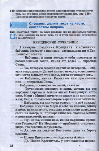 149.HarrHmH o rrpoqHTSHHOM TeKCTe HJIH o npoBepKe qrreaHH MOJilia -
TaK, KaK 3TO 6hiJIO OOCJie npoBepKH CJIYIII8HHH (CM. ynp. 136).
ITpoqHTaH aanHcauaoe coce~y no napTe.
CnywaeM, AenMM TeKCT Ha 'laCTM,
COCTaBnReM BOnpOCbl
150.ITocJiymaH TeKCT, Ha CJIYX paa~eJIH ero Ha HeCKOJibKO tlaCTei.
D0 'tleM KBjK~aH H3 HHX? ECTb JIH B 3TOM paCCKa3e BCTynJieHHe
H 3aKJIIOqeaHe?
72
KPE~EHCKH:A: CO"lJEJibHHK
HaKaHyHe npa3,zr;HHKa Kpe~eHHH, B co'tleJibHHK,
6a6ymKa 6ece,zr;yeT c BHYKaMH, paccKa3hiBaH HM o CBH-
~eHHOM IIHCaHHH.
- Ba6ymKa, a HHHH xoTeJia y Te6H npocHTbCH 3a
6orOHBJieHCKOH BO,D;OH, KRKaH 3TO BO,zr;a? - cnpOCHJia
Cama.
- Ta, KOTOpyiO cerO,D;HH CBHTHT 3a BellepHeH,- CKa-
3aJIR cTapymxa.- ,II;o Hee HHllero He e,zr;HT, coqeJILHHlla-
..IOT; KOrp;a BhlfiblOT 3TOH BO,D;hl, TOrp;a Ha'tiHHaiOT eCTb.
- Ba6ymKa, MHJiaH. PaccKamH HaM npo coqeJib-
HHK,- nonpocHJia Cama.
Ba6ymKa, IIOCMOTpeB Ha p;eTeH, CKa3Ma:
- Tpy,zr;HOBaTo roBOPHTh c BaMH, ,zr;eTKH; Bhl Bee
HepOBHH: Cepema H A.rrema 3HaiOT CBH~eHHYIO HcTo-
PHIO, MepH c MHmei HHllero He 3HaiOT H He noHHMaiOT,
a Thl, Cama, TOJibKO HeKoTophle KapTHHKH 3anoMHHJia.
- Ba6ymKa, Thl KRK TOrp;a rOBOpH - $I BCe IIOHHJia!
Ba6ymKa rroca,zr;HJia MepH K ce6e Ha KOJieHH, MHmy
B HOrH, Ha CKRMeeliKY, CTapmHM MaJib'tiHKaM II03BOJIHJia
..CeCTh Ha KOBep, H, IIpHHOpaBJIHBRHCh CKOJlbKO MO:>KHO
..K fiOHHTHIO ,D;eTeH, Ha'tlaJia:
- Hy, Cama, cKamH HaM, KaKaH KapTHHKa Kpe~e­
HHe rocno,n;He? Ha Hop,n;aHe,- npH6aBHJia CTapymKa,
BH,lJ;H, liTO p;eBO'tiKa 3R,zr;YMaJiaCb.
-Ax, aTo Ha peKe-To! BoT CTOHT o,n;HH Ha 6epery
noBhlme.
- HoaHH KpecTHTeJIL,- nb,n;cKa3aJI A.rrema.
- ,II;a, HoaHH KpecTHTeJih, y Hero naJIOliKa nepeBH-
http://uchebniki.ucoz.ua
 