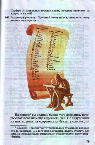 IIOA6epH K Ha3BaHHRM ropoAOB CJIOBa, KOTOpbie OTBeq8.JOT Ha
BODpOC K a K 0 i?
163.PaCCMOTpH pHCYHOK. IlpoqHTaH TeKCT MOJiqa, COCTaBh DO HeMy
HeCKOJihKO BODpOCOB•
•
Ha CBHTKe1 Thl BH~HWb 6yKBhl TOrO aJI(}>aBHTa, KOTO-
phiM rroJib30BaJIHCb e~e B ~peBHeii PycH. ITo B~Y MHorHe
H3 HHX IIOXOmH Ha COBpeMeHHhle 6yKBhl yKpaHHCKOro,
l CtmmOJC - CBepHYTM Tpy6KOH DOJIOCa 6yMam, Ha KOTOpoi
qTo-To aan.ucaao. Ao Toro KaK aayqHJIHCh AeJiaTh 6YMary, AJIR
DHChMa HCDOJih30BaJIH CDe~HaJihHO o6pa60TaHHYJO KOmy (nep-
rllMeHT).
79
http://uchebniki.ucoz.ua
 