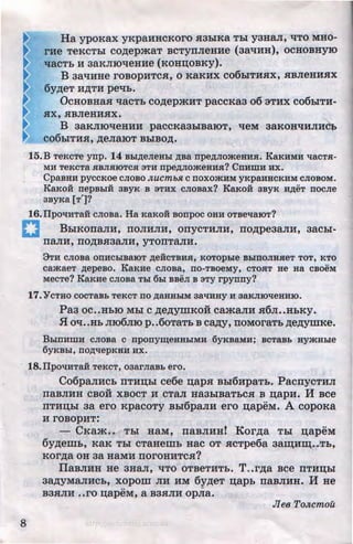 8
Ha ypoKax yKpaHHCKoro H3b1Ka Tbi y3HaJI, 'tiTO MHO-
rHe TeKCTbl COAepmaT BCTyTIJieHHe (3a'tiHH), OCHOBHYIO
'tlaCTb H 3aKJIIO'tleHHe (KOHD;OBKy).
B 3a'tiHHe roBOPHTCH, o KaKHX co6biTHHX, HBJieHHHX
6yAeT HATH pe'Ib.
OcHOBHa.a 'IaCTb COAepmHT paccKaa o6 3THX co6biTH-
ax, HBJieHHHX.
B 3aKJIIOtieHHH paccKa3biBaiOT, tieM aaKOH'tiHJIH~
co6biTHH, AeJiaiOT BbiBOA.
15.B TeKcTe ynp. 14 Bbi,ZJ;eJieHbi ,ZJ;Ba npe,ZJ;nomeHHH. KaKHMH qacTH-
MH TeKCTa HBJIHIOTCH 3TH npe,D;JiomeHHH? CnHWH HX.
CpaBHH pyccKoe CJIOBO JI,UCmbJ£ c noxomHM yKpaHBCKHM CJIOBOM.
KaKoii nepBbiH 3BYK B 3THX cnosax? KaKoii 3BYK H,ZJ;eT nocne
3ByKa [T']?
16.IIpoqHTaH CJIOBa. Ha KaKOH BOnpoc OHH OTBeqaiOT?
BbiKOITaJIH, noJIHJIH, onycTHJIH, noApeaa.rrH, aacbi-
nanH,rrOABH3aJIH,yTonTa.rrH.
3TH CJIOBa OllHChiBaiOT ,ZJ;eHCTBHH, KOTOphle BhlllOJIHHeT TOT, KTO
camaeT ,ZJ;epeBO. KaKHe CJIOBa, llO-TBOeMy, CTOHT He Ha CBOeM
MecTe? KaKHe CJIOBa Thl 6hl BBeJI B 3TY rpynny?
17.'YCTHO COCTaBb TeKCT no ,ZJ;aHHhiM 3aqHHY H 3aKJIIOqeHHIO.
Paa oc••HbiO Mbl c AeAymKoii cama.rrH .a6JI••HbKY•
.f.l O'I••Hb JII06JIIO p ••6oTaTb B ca,n;y, ITOMOraTb AeAymKe.
BhlnHWH cJioBa c nponyiQeHHhiMH 6yKBaMH; BCTaBb uymshle
6YKBhi, llO,ZJ;llepKBH HX.
18.IIpoliHTaH TeKcT, o3arJiaBb ero.
Co6panHcb nTHI.J;bl ce6e n;ap.a Bbi6HpaTb. PacnycTHJI
naBJIHH CBOH XBOCT H CTa.rr Ha3biBaTbCH B n;apH. H Bee
nTHI.J;bi aa ero KpacoTy Bbi6paJIH ero n;apeM. A copoKa
H rOBOpHT:
- CKam •• Tbi HaM, naBJIHH! KorAa Tbi n;apeM
6yAeiDb, KaK Tbl CTaHemb HaC OT HCTpe6a 3ain;HID;••Tb,
KOrAa OH 3a HaMH norOHHTCH?
IlaBJIHH He aHa.rr, 'tiTO OTBeTHTb. T..rAa Bee nTHD;bl
aaAYMaJIHCb, xopom JIH HM 6yAeT n;apb rraBJIHH. H He
.. -B3HJIH ••ro n;apeM, a B3HJIH opJia.
JIeB ToJI,cmou
http://uchebniki.ucoz.ua
 