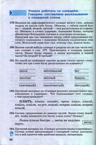 Y...MMCSI pa6oTaTb co cnoaapeM.
roaopMM: COCTaBnHeM BbiCK83biB8HMS1
o cnoaapHoi:t CT8Tbe
179.BbmHmH H3 opcporpacpHttecKoro cJiosapH ~ecHTb CJIOB, ~aHHbiX
no~pH~ Ha KaKym-JIH60 6yKBY. 06'bHCHH, C ytteTOM KaKOH 6yK-
Bbi - nepsoii, BTopoii, TpeTbeii - OHH pacnoJiomeHbi no aJicpasH-
Ty. 0603Hattb B CJIOBaX y~apeHHe, no~ttepKHH 6yKBbi, KOTOpbie
o6oauattaiOT 6eay~apHbie rJiaCHbie H cotteTaHHH corJiaCHbiX.
IlpH~YMaH ~Ba-TpH CBH3aHHbiX Mem~y C060H npe~JiomeHHH my-
TOlJ:HOI'O co~epmaHHH c soaMomao OOJibmHM KOJIH'leCTBOM 3THX
CJIOB. HcnoJibayii c.11osa ma~ ~a~. nomo.M.y llmo, .M.oJJCem t5btmb.
180.B03bMH KaKOH-HH6y~b CJIOBapb H paa~eJIH ero Ha TpH ttaCTH TaK,
KaK CKa3aHO B ynp. 177. IlpHCMOTpHCb K TOJIIIJ;HHe Kam~OH
ttacTH. KaKaH 6yKBa nepsaH, a KaKaH noc.11e~HHH B nepsoii
ttacTH? Bo BTopo:H? B TpeTbe:H?
181.Ha KaKOH H3 CB060~HbiX CTpotteK ~OJimHO CTOHTb TpeTbe CJIOBO,
ttT06bi see TPH cJioBa 6biJIH pacnoJiomeHbi no aJicpaBHTy?
necoK
.. ..meJITeHhKHH 6er
necot~eK
.. ..meJIThiH 6emaTh
(necqaHhiH) (meJITOBaThiH) (6erym;H:H)
182.1IpO'IHTaH MaTepHaJI H3 •CJIOBapH pyCCKOI'O JIHTepaTypHOI'O npo-
H3HOWeHHH H y~apeHHH~. "lJTO TIO~CKa3biBaeT 3TOT CJIOBapb,
o tteM npe~ynpem~aeT?
IIJibiTL, IIJihiBY, IIJihiBeT, npow. IIJihiJI, IIJihiJni,, , , ,
IIJihiJio, IIJihiJIH, ne peH:. IIJihiJio; nenpae. IIJihiJia; nenpae.,
IIJihiJIH.
183.CocTaBb npe~JiomeaHe Ha ~aHHbiX ttacTeH. Ka~toe cJioBo no~oil­
~eT, 'IT06bi COe~HHHTb 3TH ttaCTH: U HJIH XOm.Jt? IIO'leMy?
JloAKa rrJihiJia 6hiCTpo •.• BeTep He HaAYBaJI I 1
rrapyc. . BeTep !
184.IlpottHTaH MaTepHaJI H3 «CJIOBapH pycCKOI'O H3biKa B KapTHHKax• .
a CocTaBb YCTHoe BbiCKa3biBaHHe 0 CJIOBapHOH CTaTbe: paccKa:>KH,
~ liTO B HeH KameTCH Te6e HaH60.11ee BamHbiM, HHTepeCHbiM.
86 http://uchebniki.ucoz.ua
 