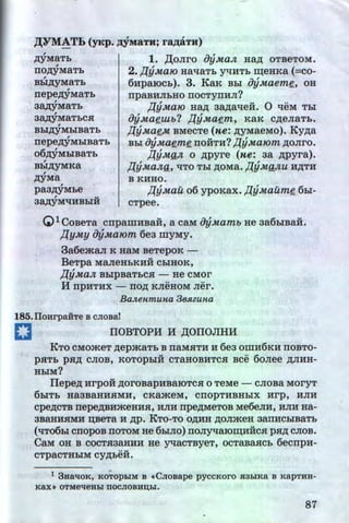 ,n;yMaTb
rro,n;yMaTb
,
Bbl,D;yMaTb
,
rrepe,n;yMaTb
,
3~yMaTb
,
3~yMaTbC.H
,
Bbl,D;yMbiBaTb
,
rrepe,n;yMbiBaTb
o6,zzyMblBaTb
,
Bbl,D;yMKa
,n;yMa
,
paa,n;yMbe
, u
3AAYMqHBbiH
1. )l;oJirO oyMaJt Hap; OTBeTOM.
2. J{y.Ma10 HaqaTb yqHTb ~eHKa (=co-
6HpaiOcb). 3. KaK Bbi oy.Maeme, oH
rrpaBHJibHO IIOCTYIIHJI?
l{y.Maro Ha,n; aa,n;aqeii. 0 qeM Tbi
oy.Maeutb? J{y.Maem, KaK C,D;eJiaTb.
l{yMaeM BMecTe (He: ,n;yMaeMo). Ky,n;a
Bbl oyMaeme TIOHTH? J{yMa10m ,D;OJiro.
J{yMaJt o ,n;pyre (He: aa ,n;pyra).
J{yMaJta, qTO Tbl ,D;OMa. J{yMaJtU H,D;TH
B KHHO.
f1y;nau o6 ypoKax. l{yMailme 6bi-
cTpee.
QlCoBeTa cnpamHBaii, a caM oyMamb He aa6biBaii.
J{yMy oyMa10m 6e3 IIIYMY.
3a6emaJI K HaM BeTepoK -
BeTpa MaJieHbKHH CbiHOK,
J{yMaJt BblpBaTbC.H- He CMOr
If TipHTHX - TIO,D; KJieHOM Jier.
BaJtenmuna 3e.Hzuna
185.IloHrpaHTe B CJIOBa!
C IIOBTOPH H ,D;OIIOJIHH
!CTO CMO:>KeT ,n;ep:>KaTb B naMSITH H 6ea OIIIH6KH IIOBTO-
p.HTb p.H,D; CJIOB, KOTOpbiH CTaHOBHTC.H Bee 6oJiee ,D;JIHH-
HbiM?
IJepe,n; HrpOH ,n;oroBapHBaiOTC.H 0 TeMe - CJIOBa MOryT
6biTb Ha3BaHH.HMH, CKa:>KeM, CIIOpTHBHbiX Hrp, HJIH
cpe,n;CTB nepe,n;BH:>KeHH.H, HJIH rrpe,n;MeTOB Me6eJIH, HJIH Ha-
3BaHHSIMH U.BeTa H ,n;p. KTo-To o,n;HH ,n;oJimeH aarrHCbiBaTb
(qT06bl CTIOpOB TIOTOM He 6hlJIO) TIOJiyqaiOIIl;HHCSI psr,n; CJIOB.
CaM OH B COCT.H3aHHH He yqaCTByeT, OCTaBaHCb 6ecrrpH-
.....CTpaCTHbiM CY,D;beH.
1 3Hal!oK, KOTOpbiM B «CJioBape pyccKoro JI3biKa B KapTHH-
Kaxl) OTMel!eHbi OOCJIOBHIJ,bl.
87
I
http://uchebniki.ucoz.ua
 
