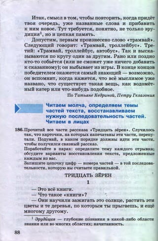 llTa.K, CMbiCJI B TOM, 't!T06bl TIOBTOpHTb, KOr,D;a npH,ZJ;eT
TBOSI O't!epe,ZJ;b, yme Ha3BaHHble CJIOBa H npu6aBHTL
K .HHM HOBOe. TyT Tpe6yeTCSI, TIOHSITHO, He TOJibKO apy-
~HD;HSI1, HO H n;enKaSI naMSITb.
, ,lJ;onyCTHM, nepBbiM npOH3HeCeHO CJIOBO «TpaMBaH•.
CJie,D;yiO~HH roBopHT: «TpaMBa:H, TPOJIJie:H6yc>>. Tpe-
THH: <<TpaMBa:H, TQOJIJie:H6yc, aBTo6yc». TaK H BbiCKa-
3biBaiOTCSI no Kpyry O,ll;HH aa ,ZJ;pyrHM. PaHo HJIH noa,D;HO
KTO-TO C06b«hcH (HJIH He CMO»CeT yme HH't!ero ,D;06aBHTL
K CKa3aHHOMy); OH Bbl6biBaeT H3 Hrpbl. B KOHD;e KOHIJ;OB
no6e,D;HTeJieM OKa»eeTCSI CaMbiH 3HaiOIII;HH - B03MO»CHO,
OH BCTIOMHHT, KOr,D;a Ka»eeTCSI, 't!TO BCe MhiCJIHMOe yme
Ha3BaHO, liTO cy~eCTByeT TaKaSI Beiii;b, KaK BO,ll;OMeT-
HbiH KaTep HJIH 't!TO-HH6y,D;b ITO,D;06HOe.
ITo Tamb.R.He K~iJpUHOU, IIempy re.n.a30HUJl.
"'MTaeM MOn"'a, onpeAensaeM TeMbl
...
"18CTeM TeKCT8, BOCCT8H8Bn~aaeM
HY>KHYIO nocneAoBaTenbHOCTb "'acTeM.
"'MT8eM B nML8X .
186.IIpoliHTaH Bee 'laCTH. paccKa3a •TpH,ZJ;D;aTb sepeH». CJiyttHJIOCb
TaK, 'ITO KapTO'lKH, Ha KOTOphiX Hane'laTaHhl 3TH 'laCTH, nepeny-
TaJIH. IIo,ZJ;yMaU:, B KaKOM nop.fi,ZJ;Ke ,ZJ;OJimHhl H,ZJ;TH 3TH 'laCTH,
'lT06bx IIOJiytiHJIC.fl CB.fi3Hh1H paCCKa3.
88
IIopa6oTaiiTe B napax: onpe,ZJ;eJIHTe · TeMy Kam,ZJ;oro oTphiBKa;
o6cy,ZJ;HTe BapHaHThl BOCCTaHOBJieHH.fl TeKCTa, npe,ZJ;JIOmeHHbie
Kam,ZJ;hiM H3 aac.
3anHWHTe n;enO'lKY D;H<}>p - HOMepa 'laCTeH - B TOH IIOCJie,ZJ;OBa-
• u
TeJibHOCTH, KOTOpyiO Bhl C'lHTaeTe npaBHJibHOH.
TPH,Jl;I(ATb~ 3~PEH.,.
1
- 3TO BCe KHHrH.
- 'lfTO TaKOe «KHHrH»? ~-
- OHH HayqHJIH aamHraTb aTo COJIHn;e, pacTHTb 3TH
n;BeTbi H Te ,D;epeBbH, no KOTOpbiM Thr npblraemh, H e:m;e
MHOrOMY ,n;pyroMy.
l :JpyOUl.fU.R. - rJiy6oKHe II03HaHH.fl B KaKOH-JIH6o o6JiaCTH
3HaHH.fl HJIH BO MHOrHX o6JiaCT.fiX; HaliHTaHHOCTb.
http://uchebniki.ucoz.ua
 