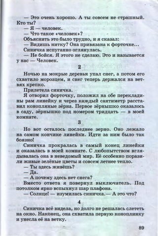 - 3To oqeHL xopomo. A Tbl coBceM He cTpamHLIH.
KTo TLI?
- H - qeJioBeK.
- qTO TaKOe ~qeJIOBeK»? , ,
06'b.aCHHTL 3To 6LIJio TPY~Ho, H .a cKaaan:. ·
- BH~HWb HHTKy? 0Ha npHB.aaaHa K (}>opTOliKe•••
CHHHliKa HcnyraHHO orJI.aHyJiacL. •
- He 6oiic.a. H 3Toro He c~eJiaiO. 3To H Ha3LIBaeTc.a
y Hac - qeJioBeK.
2 ..
HOtibiO Ha MOKpble ~epeBb'X ynaJI CHer, a TIOTOM ero
CXBaTHJIO MOp03IJ;eM, H CHer Tenepb ~ep:>KaJICH HaBeT-
BHX KpenKO.
, flpHJieTeJia CHHHliKa.
H OTBOPHJI (}>opTOliKY, noJIO:>KHJI Ha o6e nepeKJIMH-
Hbl paM JIHHeHKY H llepe3 Ka:>K~biH CaHTHMeTp paCCTa-....
BHJI KOHOIIJI.HHble 3epHa. llepBOe aepHbiillKO OKa3aJIOCb
•• - u
B CMy, 3epHbiWKO no~ HOMepOM TpH~IJ;aTb - B MOeH
KOMHaTe.
3
Ho BOT OCTaJIOCb TIOCJie~Hee aepHO. 0HO Jie:>KaJIO
Ha CaMOM KOHliHKe JIHHeHKH. lf~TH 3a HHM 6LIJIO TaK
60H3HO!
CHHHliKa rrpoKpaJiacb B caMLiii KOHen; JIHHeiiKH
H OKa3aJiaCb B MOeii KOMHaTe. C JII060rrbiTCTBOM BrJIH-
~biBaJiaCb oaa B HeBe~oMLiii MHp. Ee oco6eHHo nopaaH-
..
JIH :>KHBble 3eJieHLie IJ;BeTbi H COBCeM JieTHee TeiiJIO.
- TLI a~eeL :>KHBemL?
- ,n;a.
- A noll~MY a~ecb HeT cHera?
'
BMeCTO OTBeTa H ITOBepHyJI BbiKJIIOllaTeJib. flo~
TIOTOJIKOM HpKO BCIIbiXHYJI map rrJiaqJOHa.
- CoJIH:u;e! - H3YMHJiaCL CHHHl{Ka.- A 3TO qTo?
4
CHHHtiKa Bee BH~eJia, HO ~OJirO He pemaJiaCb CJieTeTb
Ha OKHO. HaKOHeu;, OHa CXBaTHJia rrepByiO KOHOIIJIHHKY
..
H yHeCJia ee Ha BeTKy.
89
•
http://uchebniki.ucoz.ua
 