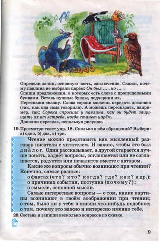 Onpe~eJIH aalJHH, ocHOBHYJO lJaCTb, 3aRJII01JeHHe. CKamH, nolle-
MY naBJIHHa He Bb16paJIH ~apeM: On 6otJ£ .•• , no .•. .
CnHIIIH npe~JiomeHH.R: , B KOTOpbiX ecTb cJioBa c nponym;eHHbiMH
6yKBaMH. BcTaBb aymHble 6yRBbl, no~epKHH HX.
IlepecKamH cKaaKy. CJioBa copoKH Momemb nepe~aTb ~ocJIOBHo
(TaK, KaK oaa caMa rosopHJia). A Momemb nepecKaaaTb, HanpH-
Mep, TaR: Copo~ea cnpocuJ£a y naeJ£una, KaK on 6yiJem aa~u­
tq.amo ux om Rcmpe6a, ~eoziJa cmanem ijapeM..
,Il;ODOJIHH nepecKa3, HCDOJib3YH pHCYHOK.
19.llpocMoTpH TeRcT-ynp. 18. CKoJibKO B HeM o6pam;eaH:H? Bb16epH:
a)o~H0,6)~Ba,B)TpH.
"lJTeHHe MO»tHO rrpe~CTa.BHTb Ka.K MhiCJieHHhiH pa3-
roBop nHcaTeJui c tiHTaTeJieM. H Ba.mHo, tiT06LI 3TO 6LIJI
~ H a JI o r. O~HH paccKa3LIBaeT, a ~pyroii: cTapaeTca Jiyq-
..
me noHHTh, 3MaeT BorrpocLI, corJiamaeTc.a HJIH He corJia-
maeTc.a, p~eTCH HJIH netiaJIHTCH BMeCTe C SBTOpOM.
KaKHe me Bonpochi o6LiliHO B03HHKSIOT npH liTeHHH?
KoHetiHo, caMLie paaHLie:
O<}>SKTSX(liTO? KTO? KOr,n;a? r,n;e? KaK? H~p.);
0 npHliHHSX C06LITHS, IIOCTYIIKa (II 0 ll eM y?) ;
..0 CMhiCJie, OCHOBHOH MhiCJIH.
CaMLie HHTepeCHhle BOllpOChl - 0 TOM, KSKHe KapTH-
HLI B03HHK8IOT B TBOeM B006pameHHH npH liTeHHH;
0 TOM, 6LIJIO JIH y Te6.a B atH3HH tiTO-HH6y~b II0~06Hoe;
0 TOM, IIOlleMy 3TO BRmHO H HHTepeCHO HMeHHO Te6e.
20.CocTaBb H ~anHmH HeCKOJibKO sonpocos no CKaaKe.
9http://uchebniki.ucoz.ua
 