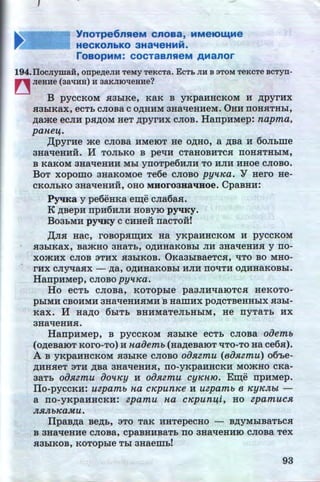 '
~~ YnoTpe6nReM cnoaa, MMeiOw.Me
...HeCKOnbKO 3Ha~eHMM.
roaopMM: cocTaanReM AManor
194.llocJiymaH, onpe,ll;eJIIr TeMy TeKCTa. ECT:b JIH B 3TOM TeKCTe BCTyn-
~ JieHHe (3al!HH) H 3aKJIIOl!eHHe?
B pyccKoM a3hlKe, KaK B yKpaHHCKOM H ,ZJ;pyrHx
Sl3hlKaX, eCTb CJIOBa C O,ll;HHM 3Ha'tJ:eHHeM. 0HH IIOHHTHbl,
,ZJ;ame ecJIH p.a,ZJ;oM HeT ,ZJ;pyrHx CJIOB. HarrpHMep: napma,
paneij.
,[(pyrHe -'Ke CJIOBa HMeiOT He O,ll;HO, a ,ZJ;Ba H 60Jibille
3Ha'tleHHH. H TOJibKO B pe'tiH CTaHOBHTCH IIOHSITHhlM,
B KaKOM 3Ha'tleHHH Mbl YII0Tpe6HJIH TO HJIH HHOe CJIOBO.
BoT xopomo aHaKoMoe Te6e CJIOBO pyttKa. Y Hero He-
CKOJibKO 3Ha'tleHHH, OHO MHoroaHa'IHOe. CpaBHH:
PyqKa y pe6eHKa e~e cJia6aa.
K ABepH rrpH6HJIH HOBYIO pyq:Ky.
Bo3bMH pyqKy C CHHeH rraCTOH!
,[(Jia Hac, roBop.aru;Hx Ha yKpaHHCKOM H pyccKoM
Sl3biKaX, Ba-'KHO 3HaTb, O,ll;HHaKOBhl JIH 3Ha'tleHHH y IIO-
XO-'KHX CJIOB 3THX Sl3hlKOB. 0Ka3biBaeTCH, 'tiTO BO MHO- .
rHX CJiy'tlaHX - ,ZJ;a, O,ll;HHaKOBhl HJIH IIO'tiTH O,ll;HHaKOBbl.
HarrpHMep, cJioBo pyttKa.
Ho ecTb cJioBa, KOTOphle pa3JIH'tlaiOTCSI HeKOTO-
phlMH CBOHMH 3Ha"t£eHHHMH .B HamHX pO,ZJ;CTBeHHhlX Sl3hl-
KaX. H Ha,ZJ;O 6biTb BHHMaTeJibHbiM, He rryTaTb HX
3Ha'tleHHH.
HarrpHMep, B pyccKoM S13hlKe ecTb cJioBa oiJemb
( O,ZJ;eBaiOT KOrO-TO) H naiJemb (Ha,ZJ;eBaiOT 'tiTO-TO Ha ce6.a).
A B yKpaHHCKOM Sl3biKe cJioBo oiJRzmu (eiJ.Hzmu) o6'be-
,ll;HHSieT 3TH ,ZJ;Ba 3Ha'tleHHH, IIO-yKpaHHCKH MO.)KHO CKa-
3aTb oiJRzmu iJottKy H oiJRzmu cyKnro. E~e rrpHMep.
ITo-pyccKH: uzpamb na cKpunKe H uzpamb e KYKJtbt -
. a rro-yKpaHHCKH: zpamu na cKpuniji, Ho zpamucR
JtRJtbKa.Mu.
ITpaB,ZJ;a Be,ZJ;b, aTo TaR HHTepecHo - BAYMhlBaTbCSI
B 3Ha"t£eHHe CJIOBa, cpaBHHBaTb 'IIO 3Ha'tleHHIO CJIOBa TeX
Sl3biKOB, KOTOpbie Tbl 3Haemb!
93http://uchebniki.ucoz.ua
 