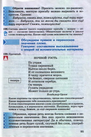 06paTH BRHM&RHe! IlpoCHTb MO:>KHO no-pa3HOMy.
Be:>KJIHByiO, M.RrKyiO npOCb6y MO:>KHO Bblpa3HTb H BO-
UpOCOM. CpaBHH:
Ba6yuuca, ce.RJ~Cu Mne, no]fCaJtyucma, eZ4e napy eape-
JtCeK. - Ba6ywKa, m&t ne MOZJta 6&t C8Jl3am& Mne eZ4e
napy eape:HCeK? Cest:HCu, no]ICaJtyucma!
198.CocTaBb ,ZJ;HaJior TaKoro co,ZJ;epmaau.a: npocL6a - sonpoc - oT-
n BeT - COrJiaCHe (aecorJiaCHe). 06.aaaTeJihHO BKJIIO'tiH B ,ZJ;HaJior
(;;!] cJioso no:HCa.nyucma. KaKHe em;e cJiosa semJIHBOCTH Thl aaaewL?
06cy>KAaeM npS1MOe M nepeHOCHOe
3Ha~eHMe cnoaa.
roaopMM: COCT8BnS1eM BbiCK83biB8HMe
c onopoM Ha acnoMoraTenbHble M~TepManbl
199.llpO'tiHTaH.
~
ITenepb I
HO"t!HO:A rOCTb
Ilo YTPaM
TYMaH cupeHeBblH
BbeTc.a oKoJio 6epea.
H oT coJIHblmKa BeceHHero
B q~y np.aqeTCH Mopoa.
OH 6emHT, cBepKaH nHTKaMB
H 9CTaTKOM cepe6pa.
OH Tenepb
ryJIHTb yKpa,D;KOIO
MomeT TOJibKO .n;o yTpa.
B.naouMup Op.noB
KaKHe KapTHHhl Thl npe,ZJ;CTaBJIHeWb, 'tiHTaH 3TO CTHXOTBOpeHHe?
KaKue BhlpameHHH Te6e noKaaanucL KpacHBhiMH?
B 3TOM CTHXOTBOpeHHH MHOrHe CJIOBa ynoTpe6JieHhl He B npHMOM,
6yKBaJibBOM, a B nepeuocaoM aaaqeaHH. HanpHMep, Mopo3 npA-
'4-emcA 6 ~ta~y. 6e:NCum, ,ZJ;a em;e cBepKaem nAmKaMul
06paaHaH, .apKa.H peqb Bcer.n;a 6oraTa CJIOBaMH c ne-
peHOCHbiM aHaqeHHeM. Bea HHX npocTo HeB03MO:>KHa
XY,ll;O:>KeCTBeHHaH JIHTepaTypa! ,IJ;a H 06blqHaH, ITOBCe,rt;-
BeBHa.R peqb 6y.n;eT cyxoH, CKyqHOH 6ea CJIOB, ynoTpe6-
••
neHHbiX B nepeHOCHOM 3Ha'tfeHHH.
95http://uchebniki.ucoz.ua
 