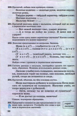 200.IIpol!:HTa:H, ,D;o6aBb CBOH npnMepDI, cnnmn.
3oJioToe KOJie'tu~o - aoJIOTbie pyKH, aoJioToe cep,n;:u;e,
30JIOTaH pOjKb.
TBep,n;oe ,n;epeBO - TBep,ll;biH xapaKTep, TBep,n;oe CJIOBO.
MHrKaH no,n;ymKa - •••
MaJib't!HK 6ejKHT- ••.
201.Ilp0l!:HTRH pa3I'OBOp MRMbi C MRJiblillOM, KOTOpbiH eii(e He 3HaeT
0 nepeHOCHOM 3HRl!eH:H:H CJIOB.
- BoT 3HMOH Bbina,n;eT CHer, y,n;apHT Mopoabl.
- .A H Tor,n;a He rroii:,n;y Ha yJIHD;Y. H MeHH OHH He
y,n;apHT!
Ka~<oe CJIOBO a,D;ecb :HMeeT nepeHocaoe aaal!eHHe? KRKHM CJIOBOM,
BbipaateHHeM ero MOatHO 3RMeHHTb?
202. ,II;onoJIHH npe,D;JioateHHH no BonpocaM. 3anHmn.
MaMa (K a K?) ••• yJibl6aeTcH (K oM y?) ••••
(K a K 0 e?) ••• COJIHD;e (q T 0 ,ll; e JI a e T?) ••• (o T K y-
,ll; a?) ••• . .
(Y K 0 r o?) ••• THjKeJibiH paHe:u;, IIOTOMy 't!TO ••••
(Y K oro?) ••• (K aKa H?) ••• 6oJie3Hb, eMy Ha,n;o Jie-
jKaTb.
Haii,D;H cJioBa c npHMDIM n nepeaocHDIM aHal!eHHeM.
203.COCTRBb paCCKa3 0 COCYJibKe, nOCTapaHCH C,D;eJIRTb ero KpaCOl!-
HbiM, 66paaHDIM. Momemb ncnoJib30BaT.b ,D;RHHDie CJIOBa.
JiacKoBo y Jibi6HyJIOCb coJIHblmKo, aarrJiaKaJIH cocyJib-
.. .,
KH, KaneJibKH ropHT Ha COJIHD;e, OHH IIOXOjKH, BeCeJibiH
.,
pyqeH, CKOpO He OCTaHeTCH H CJie,n;a.
204.IIpol!nTa:H, o6'bacaH, aa l!eM ocHoBaHa myTKa.
MaMa BbiCTHpana py6amKy H rronpocHna IleTio noBe-
CHTb ee cymHTbCH Ha COJIHblillKe. MaJib't!HK ymeJI, HO
CKOpO BepHyJICH Cpy6amKOH.
- IleTH, IIO't!eMy Tbl He IIOBeCHJI ee cymHTbCH?
cnpocHna MaMa.
- .H He ,ll;OCTa.JI ,ll;O COJIHD;a, MaMO't!Ka!
Cnnmn, no,D;l!epKHH o6paii(eHHH.
205.Ilpn,D;yMaii H aanHmn no )l;Ba npe,D;JioateHHH co cno-
~ BaMH zopa, 3azopeJtcH. "YnoTpe6H aTH cJioBa B npa-
lQJ MOM :H nepeHOCHOM 3Hal!eHHH.
ropHT
JiaCKOBO
96 http://uchebniki.ucoz.ua
 