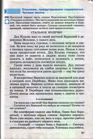 CnywaeM, npeAyraAblaaeM COAepJKaHMe.
'btTaeM MOn'ta
206.IIocJiywa:H nepsy10 'laCTh cKa3KH KoHcTaHTHHa IIaycTOBCKoro
D
•CTaJI:bHOe KOJiel!KO•. :3Ta llaCT:b paa~eJieHa Ha HeCKOJI:bKO OTphiB-
KOB. IlpOCJiymaB OTphiBOK, OTBeTh Ha ~aHH:ble BOnpOC:bl H no~y­
MaH, liTO Mo~eT 6:biTh ,D;aJihme. CJiymaJI cJie~yiO~HH oTphiBOK,
nposeps:H, npaBHJihHhiM JIH 6hiJIO Tsoe npe~noJio~eHHe.
CTAJihHOE KOJIEl:J:KO
,l(e~ KyabMa mHJI co cBoeii BHyqKOH Baprome:H B ~e­
peBymKe MoxoBoe, y caMoro Jieca.
3HMa Bbl~aJiaCb CypOBasi, C CHJibHbiM BeTpOM H CHe-
rOM. 3a BCIO 3HMY HH paay He ITOTeiTJieJIO H He 3aKaiTaJia
c TecoBbiX Kpblm cyeTJIHBaSI TaJiaSI Bo~a. HO'lbiO B Jiecy
.. BbiJIH npo~pormHe BOJIKH. ,l(e~ KyabMa roBOPHJI, 'ITO
OHH BOIOT OT 3aBHCTH K JIIO~SIM: BOJIKY Tome OXOTa
ITOmHTb B H36e, ITO'leCaTbCSI H ITOJiemaTb y ne'lKH,
OTOrpeTb 3aJie~eHeJiyiO KOCMaTyiO illKYPY.
Cpe~H aHMbl y ~e~a BblmJia MaxopKa. ,l(e~ cHJibHO
KaillJISIJI, maJIOBaJICSI Ha CJia6oe 3~0p0Bbe H rOBOpHJI,
'ITO eCJIH 6bl3aTSIHYTbCSI pa30K-~pyroii - eMy 6bi cpaay
ITOJier'laJIO.
B BOCKpeceHbe Bap10ma nomJia aa MaxopKoii ~SI ~e~a
B coce~Hee ceJio IIepe6opbi. MHMO ceJia npoxo~HJia me-
Jie3Hasi ~opora. Baproma KynHJia MaxOpKH, 3aBSI3aJia ee
..B CHTD;eBbiH MeillO'tJ:eK H ITOillJia Ha CTaHD;HIO ITOCMOTpeTb
Ha noea~a. B 1Iepe6opax OHH ocTaHaBJIHBaJIHCb pe~Ko.
IIOlJTH BCer~a OHH npOHOCHJIHCb MHMO C JISI3rOM H rpo-
XOTOM.
1-H OCT&BOBKa
I'~e ~HJIH ~e,n; c BHyqKo:H? KaK Bap10ma oKaaaJiaCh Ha CTaHD;HH?
CJIY"JHTCH JIH c Bap10me:H 'lTO-Hn6y,n;h Ha CTaHD;HH? IlolleMY Thi
TaK ~yMaemh?
Ha nJiaT<l>opMe CH.ZJ;eJIH ~Ba 6o:Hn;a. O~HH 6biJI 6opo-,
~aTblii, c BeceJibiM cepbiM rJiaaoM. 3apeBeJI napoBoa.
BbiJIO yme BH~Ho, KaK oH, Becb B napy, SlpOCTHO pBeTcSI
K cTaHn;HH Ha ~aJieKoro qepHoro Jieca.
- CKopbiH! - · CKa3aJI 6oen; c oopo~oii.- CMOTpH,
~eBlJOHO'tJ:Ka, C.D;yeT Te6SI noea~OM. YJieTHillb ITO.D; He6eca.
97http://uchebniki.ucoz.ua
 