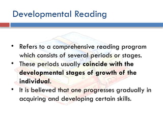 Developmental Reading
• Refers to a comprehensive reading program
which consists of several periods or stages.
• These periods usually coincide with the
developmental stages of growth of the
individual.
• It is believed that one progresses gradually in
acquiring and developing certain skills.
 