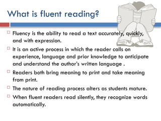 What is fluent reading?
 Fluency is the ability to read a text accurately, quickly,
and with expression.
 It is an active process in which the reader calls on
experience, language and prior knowledge to anticipate
and understand the author’s written language .
 Readers both bring meaning to print and take meaning
from print.
 The nature of reading process alters as students mature.
 When fluent readers read silently, they recognize words
automatically.
 