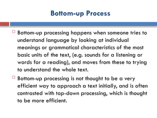 Bottom-up Process
 Bottom-up processing happens when someone tries to
understand language by looking at individual
meanings or grammatical characteristics of the most
basic units of the text, (e.g. sounds for a listening or
words for a reading), and moves from these to trying
to understand the whole text.
 Bottom-up processing is not thought to be a very
efficient way to approach a text initially, and is often
contrasted with top-down processing, which is thought
to be more efficient.
 