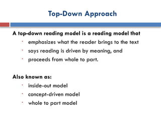 Top-Down Approach
A top-down reading model is a reading model that
• emphasizes what the reader brings to the text
• says reading is driven by meaning, and
• proceeds from whole to part.
Also known as:
• inside-out model
• concept-driven model
• whole to part model
 