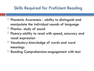 Skills Required for Proficient Reading
 Phonemic Awareness - ability to distinguish and
manipulate the individual sounds of language
 Phonics- study of sound
 Fluency-ability to read with speed, accuracy and
vocal expression
 Vocabulary-knowledge of words and word
meanings
 Reading Comprehension-engagement with text
 