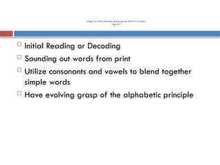 Stage Two. Early Reading (Kindergarten and First Grade)
Age 6-7
 Initial Reading or Decoding
 Sounding out words from print
 Utilize consonants and vowels to blend together
simple words
 Have evolving grasp of the alphabetic principle
 