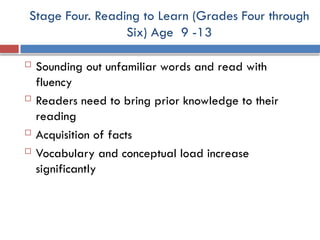 Stage Four. Reading to Learn (Grades Four through
Six) Age 9 -13
 Sounding out unfamiliar words and read with
fluency
 Readers need to bring prior knowledge to their
reading
 Acquisition of facts
 Vocabulary and conceptual load increase
significantly
 