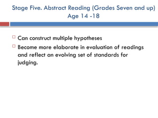Stage Five. Abstract Reading (Grades Seven and up)
Age 14 -18
 Can construct multiple hypotheses
 Become more elaborate in evaluation of readings
and reflect an evolving set of standards for
judging.
 
