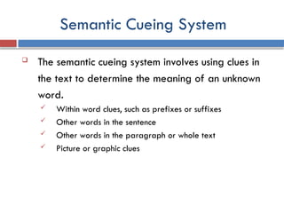 Semantic Cueing System
 The semantic cueing system involves using clues in
the text to determine the meaning of an unknown
word.
 Within word clues, such as prefixes or suffixes
 Other words in the sentence
 Other words in the paragraph or whole text
 Picture or graphic clues
 