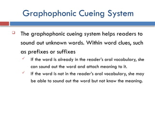 Graphophonic Cueing System
 The graphophonic cueing system helps readers to
sound out unknown words. Within word clues, such
as prefixes or suffixes
 If the word is already in the reader’s oral vocabulary, she
can sound out the word and attach meaning to it.
 If the word is not in the reader’s oral vocabulary, she may
be able to sound out the word but not know the meaning.
 