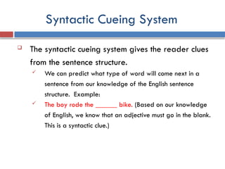Syntactic Cueing System
 The syntactic cueing system gives the reader clues
from the sentence structure.
 We can predict what type of word will come next in a
sentence from our knowledge of the English sentence
structure. Example:
 The boy rode the ______ bike. (Based on our knowledge
of English, we know that an adjective must go in the blank.
This is a syntactic clue.)
 