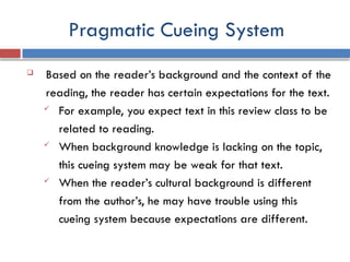 Pragmatic Cueing System
 Based on the reader’s background and the context of the
reading, the reader has certain expectations for the text.
 For example, you expect text in this review class to be
related to reading.
 When background knowledge is lacking on the topic,
this cueing system may be weak for that text.
 When the reader’s cultural background is different
from the author’s, he may have trouble using this
cueing system because expectations are different.
 