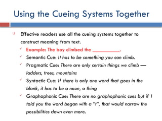 Using the Cueing Systems Together
 Effective readers use all the cueing systems together to
construct meaning from text.
 Example: The boy climbed the __________.
 Semantic Cue: It has to be something you can climb.
 Pragmatic Cue: There are only certain things we climb —
ladders, trees, mountains
 Syntactic Cue: If there is only one word that goes in the
blank, it has to be a noun, a thing
 Graphophonic Cue: There are no graphophonic cues but if I
told you the word began with a “t”, that would narrow the
possibilities down even more.
 