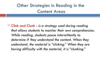 Other Strategies in Reading in the
Content Areas
 Clink and Clunk - is a strategy used during reading
that allows students to monitor their own comprehension.
While reading, students pause intermittently to
determine if they understand the content. When they
understand, the material is “clicking.” When they are
having difficulty with the material, it is “clunking.”
 