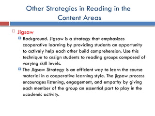 Other Strategies in Reading in the
Content Areas
 Jigsaw
 Background. Jigsaw is a strategy that emphasizes
cooperative learning by providing students an opportunity
to actively help each other build comprehension. Use this
technique to assign students to reading groups composed of
varying skill levels.
 The Jigsaw Strategy is an efficient way to learn the course
material in a cooperative learning style. The jigsaw process
encourages listening, engagement, and empathy by giving
each member of the group an essential part to play in the
academic activity.
 
