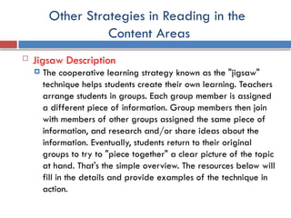 Other Strategies in Reading in the
Content Areas
 Jigsaw Description
 The cooperative learning strategy known as the "jigsaw"
technique helps students create their own learning. Teachers
arrange students in groups. Each group member is assigned
a different piece of information. Group members then join
with members of other groups assigned the same piece of
information, and research and/or share ideas about the
information. Eventually, students return to their original
groups to try to "piece together" a clear picture of the topic
at hand. That's the simple overview. The resources below will
fill in the details and provide examples of the technique in
action.
 