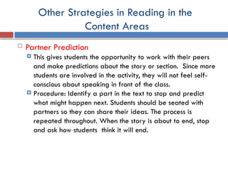 Other Strategies in Reading in the
Content Areas
 Partner Prediction
 This gives students the opportunity to work with their peers
and make predictions about the story or section. Since more
students are involved in the activity, they will not feel self-
conscious about speaking in front of the class.
 Procedure: Identify a part in the text to stop and predict
what might happen next. Students should be seated with
partners so they can share their ideas. The process is
repeated throughout. When the story is about to end, stop
and ask how students think it will end.
 