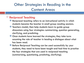 Other Strategies in Reading in the
Content Areas
 Reciprocal Teaching
 Reciprocal teaching refers to an instructional activity in which
students become the teacher in small group reading sessions.
 Teachers model, then help students learn to guide group
discussions using four strategies: summarizing, question generating,
clarifying, and predicting.
 Once students have learned the strategies, they take turns
assuming the role of teacher in leading a dialogue about what
has been read.
 Before Reciprocal Teaching can be used successfully by your
students, they need to have been taught and had time to practice
the four strategies that are used in reciprocal teaching
(summarizing, questioning, predicting, clarifying).
 