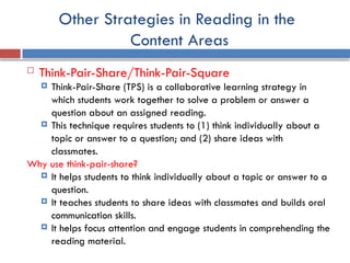 Other Strategies in Reading in the
Content Areas
 Think-Pair-Share/Think-Pair-Square
 Think-Pair-Share (TPS) is a collaborative learning strategy in
which students work together to solve a problem or answer a
question about an assigned reading.
 This technique requires students to (1) think individually about a
topic or answer to a question; and (2) share ideas with
classmates.
Why use think-pair-share?
 It helps students to think individually about a topic or answer to a
question.
 It teaches students to share ideas with classmates and builds oral
communication skills.
 It helps focus attention and engage students in comprehending the
reading material.
 