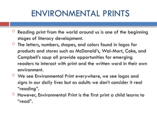 ENVIRONMENTAL PRINTS
 Reading print from the world around us is one of the beginning
stages of literacy development.
 The letters, numbers, shapes, and colors found in logos for
products and stores such as McDonald’s, Wal-Mart, Coke, and
Campbell’s soup all provide opportunities for emerging
readers to interact with print and the written word in their own
environment.
 We see Environmental Print everywhere, we see logos and
signs in our daily lives but as adults we don’t consider it real
“reading”.
 However, Environmental Print is the first print a child learns to
“read”.
 