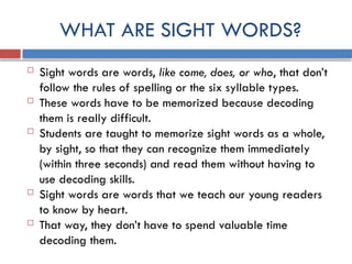 WHAT ARE SIGHT WORDS?
 Sight words are words, like come, does, or who, that don’t
follow the rules of spelling or the six syllable types.
 These words have to be memorized because decoding
them is really difficult.
 Students are taught to memorize sight words as a whole,
by sight, so that they can recognize them immediately
(within three seconds) and read them without having to
use decoding skills.
 Sight words are words that we teach our young readers
to know by heart.
 That way, they don’t have to spend valuable time
decoding them.
 