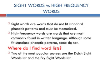 SIGHT WORDS vs HIGH FREQUENCY
WORDS
 Sight words are words that do not fit standard
phonetic patterns and must be memorized.
 High-frequency words are words that are most
commonly found in written language. Although some
fit standard phonetic patterns, some do not.
Where do I find word lists?
 Two of the most popular sources are the Dolch Sight
Words list and the Fry Sight Words list.
 