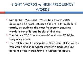 SIGHT WORDS vs HIGH FREQUENCY
WORDS
 During the 1930s and 1940s, Dr. Edward Dolch
developed his word list, used for pre-K through third
grade, by studying the most frequently occurring
words in the children’s books of that era.
 The list has 200 “service words” and also 95 high-
frequency nouns.
 The Dolch word list comprises 80 percent of the words
you would find in a typical children’s book and 50
percent of the words found in writing for adults.
 
