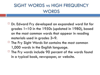 SIGHT WORDS vs HIGH FREQUENCY
WORDS
 Dr. Edward Fry developed an expanded word list for
grades 1–10 in the 1950s (updated in 1980), based
on the most common words that appear in reading
materials used in grades 3–9.
 The Fry Sight Words list contains the most common
1,000 words in the English language.
 The Fry words include 90 percent of the words found
in a typical book, newspaper, or website.
 