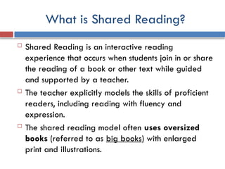 What is Shared Reading?
 Shared Reading is an interactive reading
experience that occurs when students join in or share
the reading of a book or other text while guided
and supported by a teacher.
 The teacher explicitly models the skills of proficient
readers, including reading with fluency and
expression.
 The shared reading model often uses oversized
books (referred to as big books) with enlarged
print and illustrations.
 