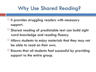 Why Use Shared Reading?
 It provides struggling readers with necessary
support.
 Shared reading of predictable text can build sight
word knowledge and reading fluency
 Allows students to enjoy materials that they may not
be able to read on their own.
 Ensures that all students feel successful by providing
support to the entire group.
 