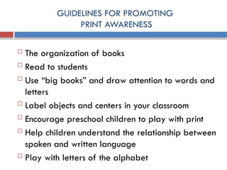 GUIDELINES FOR PROMOTING
PRINT AWARENESS
 The organization of books
 Read to students
 Use “big books” and draw attention to words and
letters
 Label objects and centers in your classroom
 Encourage preschool children to play with print
 Help children understand the relationship between
spoken and written language
 Play with letters of the alphabet
 
