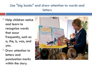 Use "big books" and draw attention to words and
letters
 Help children notice
and learn to
recognize words
that occur
frequently, such as
a, the, is, was, and
you.
 Draw attention to
letters and
punctuation marks
within the story.
 