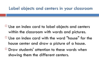 Label objects and centers in your classroom
 Use an index card to label objects and centers
within the classroom with words and pictures.
 Use an index card with the word "house" for the
house center and draw a picture of a house.
 Draw students' attention to these words when
showing them the different centers.
 