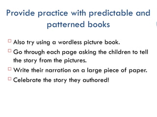 Provide practice with predictable and
patterned books
 Also try using a wordless picture book.
 Go through each page asking the children to tell
the story from the pictures.
 Write their narration on a large piece of paper.
 Celebrate the story they authored!
 