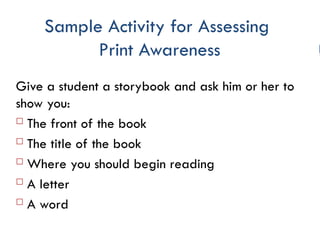 Sample Activity for Assessing
Print Awareness
Give a student a storybook and ask him or her to
show you:
 The front of the book
 The title of the book
 Where you should begin reading
 A letter
 A word
 