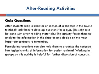 After-Reading Activities
Quiz Questions
After students read a chapter or section of a chapter in the course
textbook, ask them to develop questions for a quiz. (This can also
be done with other reading materials.) This activity forces them to
analyze the information in the chapter and decide on the most
important concepts to remember.
Formulating questions can also help them to organize the concepts
into logical chunks of information for easier retrieval. Working in
groups on this activity is helpful for further discussion of concepts.
 
