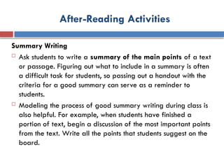 After-Reading Activities
Summary Writing
 Ask students to write a summary of the main points of a text
or passage. Figuring out what to include in a summary is often
a difficult task for students, so passing out a handout with the
criteria for a good summary can serve as a reminder to
students.
 Modeling the process of good summary writing during class is
also helpful. For example, when students have finished a
portion of text, begin a discussion of the most important points
from the text. Write all the points that students suggest on the
board.
 