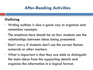 After-Reading Activities
Outlining
• Writing outlines is also a good way to organize and
remember concepts.
• The emphasis here should be on how students see the
relationships between ideas being presented.
• Don't worry if students don't use the correct Roman
numerals or other markers.
• What is important is that they are able to distinguish
the main ideas from the supporting details and
organize the information in a logical format.
 