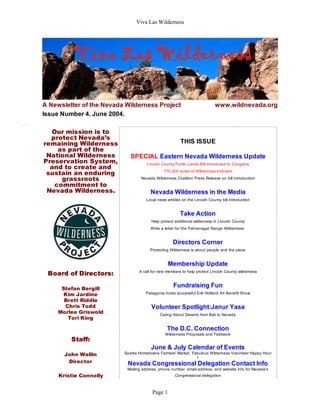Viva Las Wilderness




A Newsletter of the Nevada Wilderness Project                               www.wildnevada.org
Issue Number 4. June 2004.

  Our mission is to
  protect Nevada’s
remaining Wilderness                                    THIS ISSUE
    as part of the
 National Wilderness         SPECIAL Eastern Nevada Wilderness Update
Preservation System,                 Lincoln County Public Lands Bill Introduced to Congress
  and to create and
 sustain an enduring                          770,000 acres of Wilderness included

     grassroots                   Nevada Wilderness Coalition Press Release on bill introduction
   commitment to
 Nevada Wilderness.                    Nevada Wilderness in the Media
                                     Local news articles on the Lincoln County bill introduction


                                                        Take Action
                                       Help protect additional wilderness in Lincoln County
                                       Write a letter for the Pahranagat Range Wilderness


                                                    Directors Corner
                                       Protecting Wilderness is about people and the place


                                                 Membership Update
 Board of Directors:             A call for new members to help protect Lincoln County wilderness



      Stefan Bergill
                                                    Fundraising Fun
       Kim Jardine                  Patagonia hosts successful Erik Holland Art Benefit Show
       Brett Riddle
       Chris Todd                      Volunteer Spotlight:Janur Yasa
     Morlee Griswold                        Caring About Deserts from Bali to Nevada
        Tori King

                                                The D.C. Connection
                                               Wilderness Proposals and Fieldwork
         Staff:
                                       June & July Calendar of Events
       John Wallin        Sparks Hometowne Farmers' Market, Fabulous Wilderness Volunteer Happy Hour
                                                              t
        Director           Nevada Congressional Delegation Contact Info
                           Mailing address, phone number, email address, and website info for Nevada's
     Kristie Connolly                                Congressional delegation



                                        Page 1
 