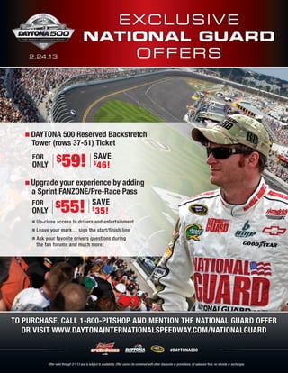 E x c lu sive
                                             National Guard
      2.24.13                                    O ffe rs




       DAYTONA 500 Reserved Backstretch
       Tower (rows 37-51) Ticket
        for
        only
                          $   59!                    Save
                                                     $
                                                         46!
       Upgrade your experience by adding
       a Sprint FANZONE/Pre-Race Pass
       for
       only
              $         Save
                        $
                          35!55!
           Up-close access to drivers and entertainment
           Leave your mark… sign the start/finish line
           Ask your favorite drivers questions during
           the fan forums and much more!




To purchase, call 1-800-PITSHOP and mention the National Guard offer
   or visit www.daytonainternationalspeedway.com/nationalguard

                                                                                                             #DAYTONA500


   Offer valid through 2/10/13 and is subject to subject to availability. cannot be combined with other discounts or promotions. Allare final, no refundsno exchanges. exchanges.
                   Offer valid through 2/1/13 and is availability. Offer Offer cannot be combined with other discounts or promotions. All sales sales are final, or refunds or
 