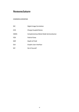 xi
Nomenclature
COMMON ACRONYMS
DIC Digital Image Correlation
CCD Charge-Coupled Device
CMOS Complementary Metal-Oxide Semiconductor
FOV Field-of-View
DOF Depth-of-Field
GUI Graphic User Interface
DIY Do-It-Yourself
 